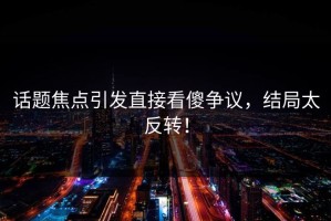 话题焦点引发直接看傻争议，结局太反转！