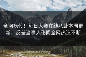 全网疯传！每日大赛在线八卦本周更新，反差当事人秘闻全网热议不断