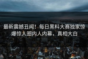 最新震撼丑闻！每日黑料大赛独家惊爆惊人圈内人内幕，真相大白