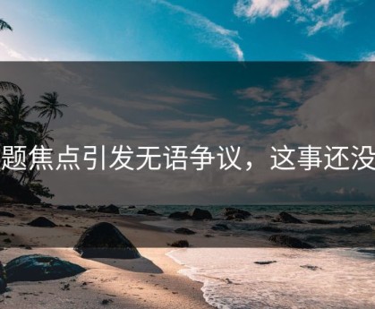 话题焦点引发无语争议，这事还没完
