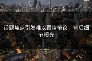 话题焦点引发难以置信争议，背后细节曝光