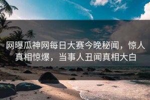 网曝瓜神网每日大赛今晚秘闻，惊人真相惊爆，当事人丑闻真相大白