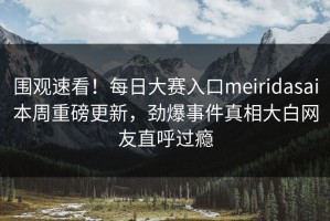 围观速看！每日大赛入口meiridasai本周重磅更新，劲爆事件真相大白网友直呼过瘾