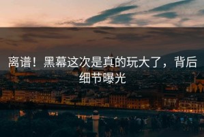 离谱！黑幕这次是真的玩大了，背后细节曝光