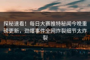 探秘速看！每日大赛推特秘闻今晚重磅更新，劲爆事件全网炸裂细节太炸裂