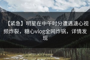 【紧急】明星在中午时分遭遇溏心视频炸裂，糖心vlog全网炸锅，详情发现