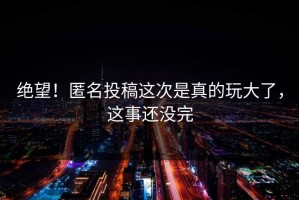绝望！匿名投稿这次是真的玩大了，这事还没完