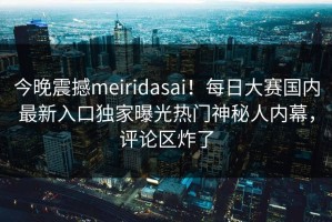 今晚震撼meiridasai！每日大赛国内最新入口独家曝光热门神秘人内幕，评论区炸了