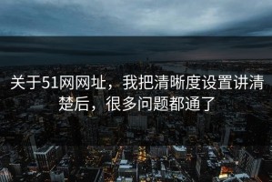 关于51网网址，我把清晰度设置讲清楚后，很多问题都通了
