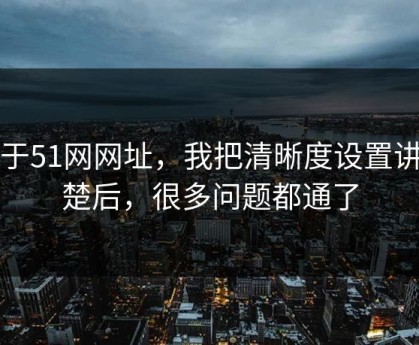 关于51网网址，我把清晰度设置讲清楚后，很多问题都通了