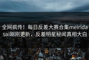 全网疯传！每日反差大赛合集meiridasai刚刚更新，反差明星秘闻真相大白