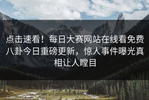 点击速看！每日大赛网站在线看免费八卦今日重磅更新，惊人事件曝光真相让人瞠目