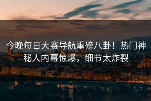 今晚每日大赛导航重磅八卦！热门神秘人内幕惊爆，细节太炸裂