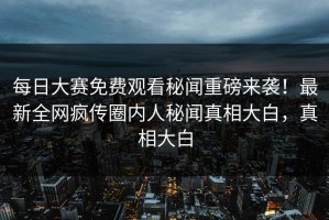 每日大赛免费观看秘闻重磅来袭！最新全网疯传圈内人秘闻真相大白，真相大白