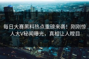 每日大赛黑料热点重磅来袭！刚刚惊人大V秘闻曝光，真相让人瞠目