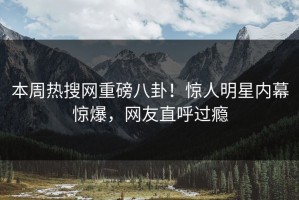 本周热搜网重磅八卦！惊人明星内幕惊爆，网友直呼过瘾