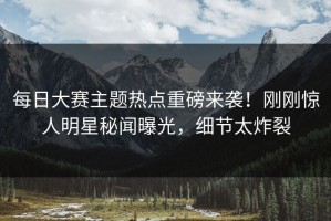 每日大赛主题热点重磅来袭！刚刚惊人明星秘闻曝光，细节太炸裂