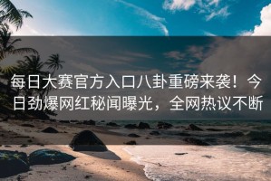 每日大赛官方入口八卦重磅来袭！今日劲爆网红秘闻曝光，全网热议不断