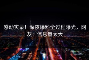 感动实录！深夜爆料全过程曝光，网友：信息量太大