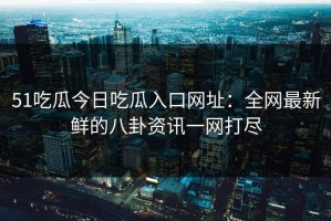 51吃瓜今日吃瓜入口网址：全网最新鲜的八卦资讯一网打尽