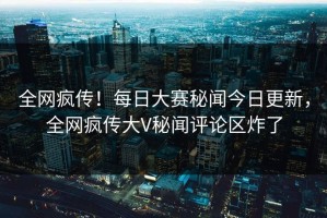 全网疯传！每日大赛秘闻今日更新，全网疯传大V秘闻评论区炸了
