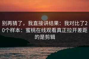 别再猜了，我直接讲结果：我对比了20个样本：蜜桃在线观看真正拉开差距的是剪辑