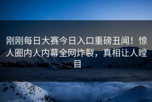 刚刚每日大赛今日入口重磅丑闻！惊人圈内人内幕全网炸裂，真相让人瞠目