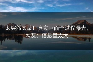 太突然实录！真实画面全过程曝光，网友：信息量太大
