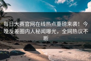 每日大赛官网在线热点重磅来袭！今晚反差圈内人秘闻曝光，全网热议不断
