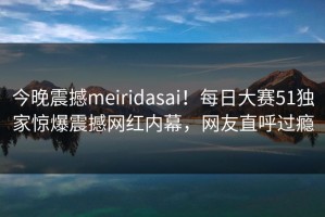 今晚震撼meiridasai！每日大赛51独家惊爆震撼网红内幕，网友直呼过瘾