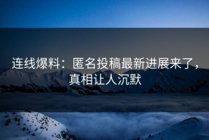 连线爆料：匿名投稿最新进展来了，真相让人沉默