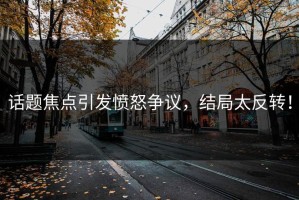 话题焦点引发愤怒争议，结局太反转！