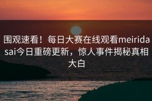 围观速看！每日大赛在线观看meiridasai今日重磅更新，惊人事件揭秘真相大白