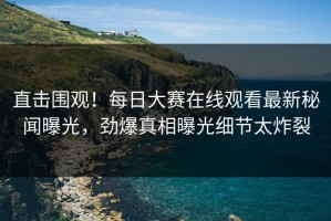 直击围观！每日大赛在线观看最新秘闻曝光，劲爆真相曝光细节太炸裂