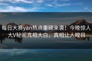 每日大赛yan热点重磅来袭！今晚惊人大V秘闻真相大白，真相让人瞠目