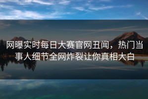 网曝实时每日大赛官网丑闻，热门当事人细节全网炸裂让你真相大白