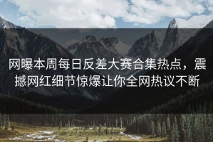 网曝本周每日反差大赛合集热点，震撼网红细节惊爆让你全网热议不断