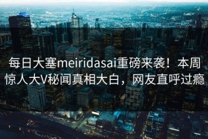 每日大塞meiridasai重磅来袭！本周惊人大V秘闻真相大白，网友直呼过瘾