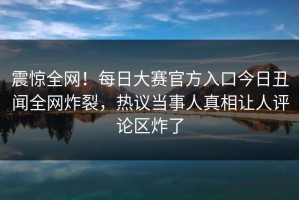 震惊全网！每日大赛官方入口今日丑闻全网炸裂，热议当事人真相让人评论区炸了