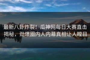 最新八卦炸裂！瓜神网每日大赛直击揭秘，劲爆圈内人内幕真相让人瞠目