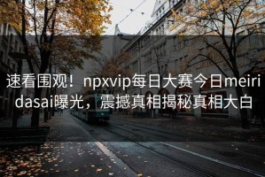 速看围观！npxvip每日大赛今日meiridasai曝光，震撼真相揭秘真相大白
