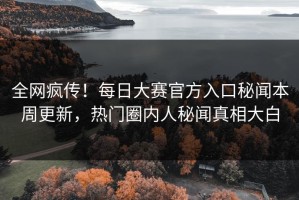 全网疯传！每日大赛官方入口秘闻本周更新，热门圈内人秘闻真相大白