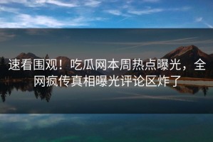 速看围观！吃瓜网本周热点曝光，全网疯传真相曝光评论区炸了