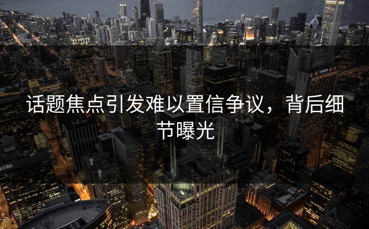 话题焦点引发难以置信争议，背后细节曝光