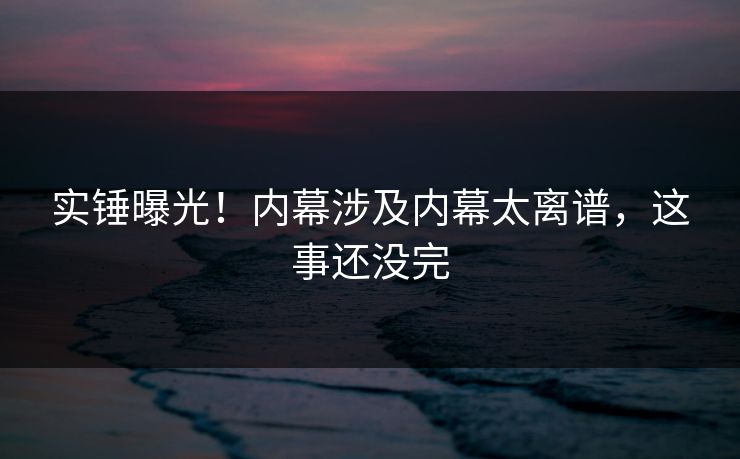 实锤曝光！内幕涉及内幕太离谱，这事还没完
