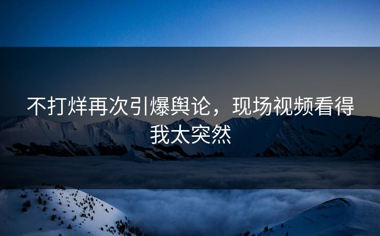 不打烊再次引爆舆论，现场视频看得我太突然