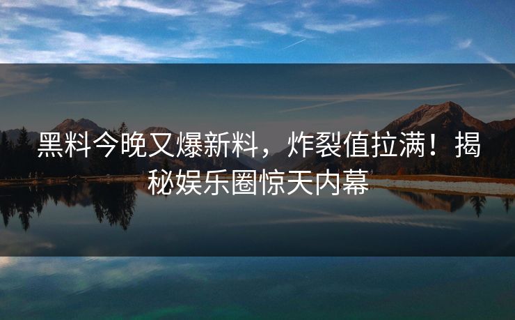 黑料今晚又爆新料，炸裂值拉满！揭秘娱乐圈惊天内幕
