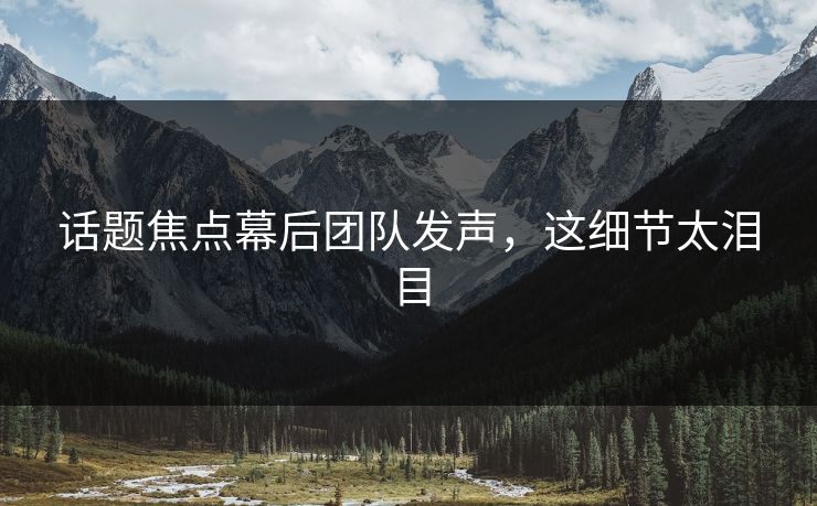 话题焦点幕后团队发声，这细节太泪目