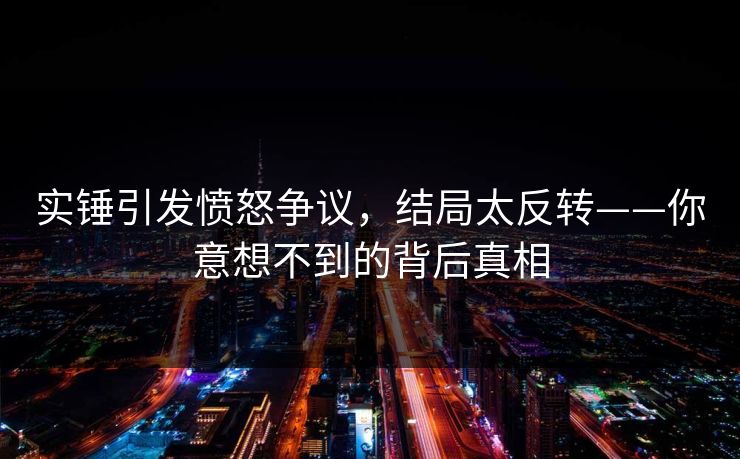 实锤引发愤怒争议，结局太反转——你意想不到的背后真相