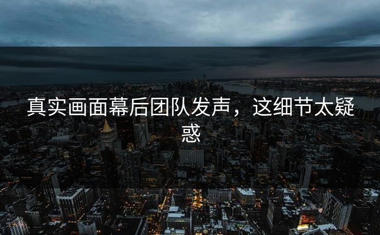 真实画面幕后团队发声，这细节太疑惑